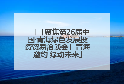 「聚焦第26届中国·青海绿色发展投资贸易洽谈会」青海邀约 绿动未来