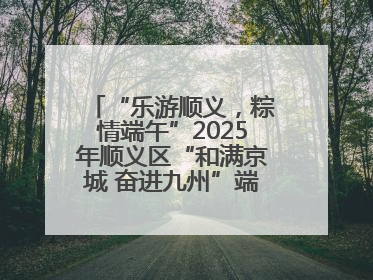 “乐游顺义，粽情端午”2025年顺义区“和满京城 奋进九州”端午主题活动启幕