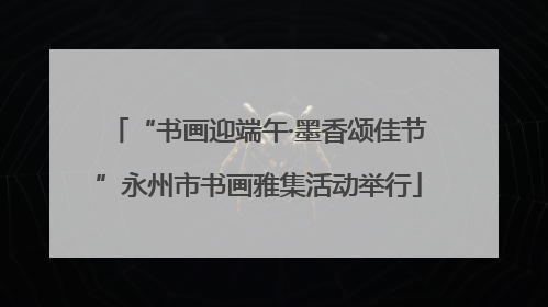 “书画迎端午·墨香颂佳节”永州市书画雅集活动举行