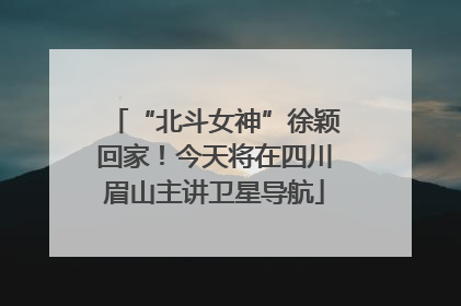“北斗女神”徐颖回家！今天将在四川眉山主讲卫星导航