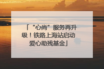 “心尚”服务再升级！铁路上海站启动爱心助残基金