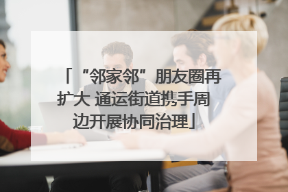 “邻家邻”朋友圈再扩大 通运街道携手周边开展协同治理