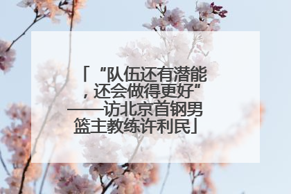 “队伍还有潜能，还会做得更好”——访北京首钢男篮主教练许利民