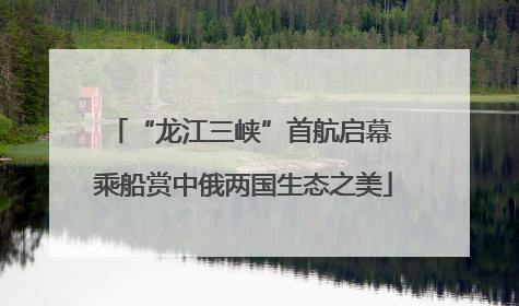 “龙江三峡”首航启幕 乘船赏中俄两国生态之美