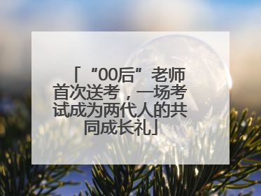 “00后”老师首次送考，一场考试成为两代人的共同成长礼