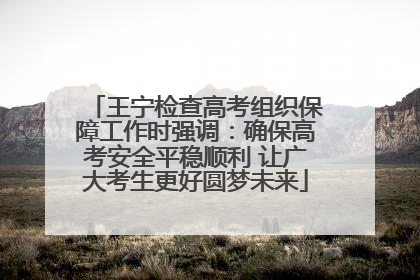 王宁检查高考组织保障工作时强调：确保高考安全平稳顺利 让广大考生更好圆梦未来
