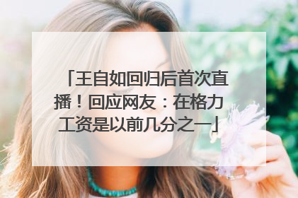 王自如回归后首次直播！回应网友：在格力工资是以前几分之一