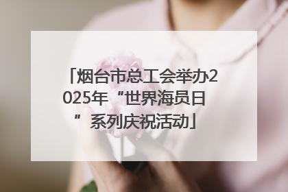 烟台市总工会举办2025年“世界海员日”系列庆祝活动