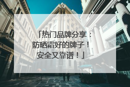 热门品牌分享：防晒霜好的牌子！安全又靠谱！