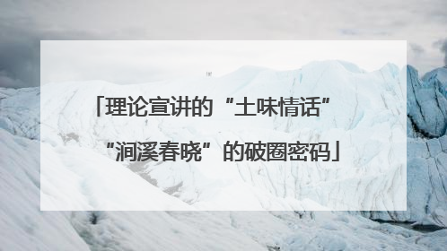 理论宣讲的“土味情话” “涧溪春晓”的破圈密码