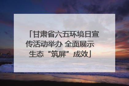 甘肃省六五环境日宣传活动举办 全面展示生态“筑屏”成效