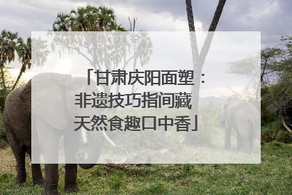 甘肃庆阳面塑：非遗技巧指间藏 天然食趣口中香