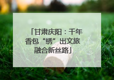 甘肃庆阳：千年香包“绣”出文旅融合新丝路