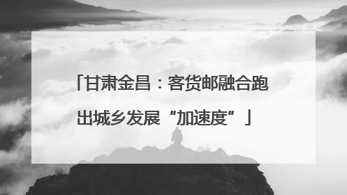 甘肃金昌：客货邮融合跑出城乡发展“加速度”