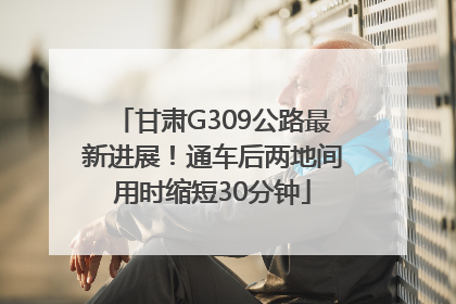 甘肃G309公路最新进展！通车后两地间用时缩短30分钟