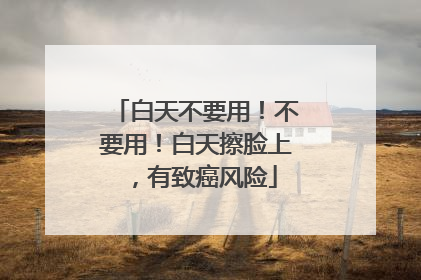 白天不要用！不要用！白天擦脸上，有致癌风险