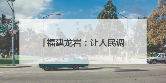 福建龙岩：让人民调解成为群众解纷首选