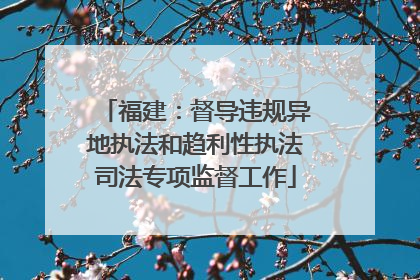 福建：督导违规异地执法和趋利性执法司法专项监督工作