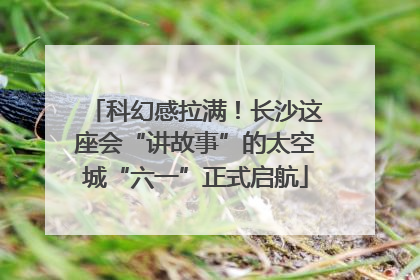 科幻感拉满！长沙这座会“讲故事”的太空城“六一”正式启航