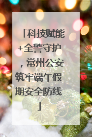 科技赋能+全警守护，常州公安筑牢端午假期安全防线
