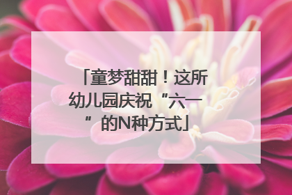 童梦甜甜！这所幼儿园庆祝“六一”的N种方式