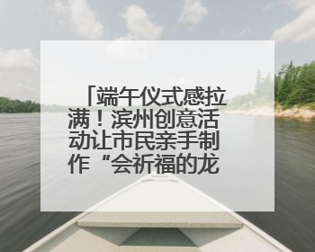 端午仪式感拉满！滨州创意活动让市民亲手制作“会祈福的龙舟”