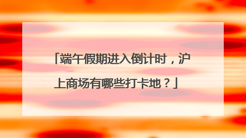 端午假期进入倒计时，沪上商场有哪些打卡地？