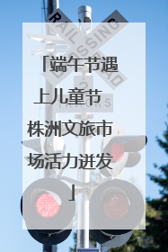 端午节遇上儿童节 株洲文旅市场活力迸发