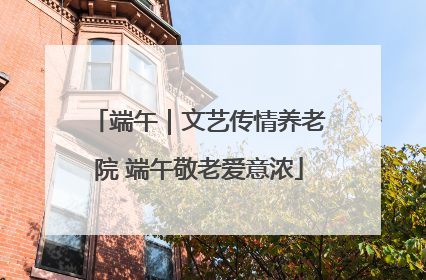 端午｜文艺传情养老院 端午敬老爱意浓
