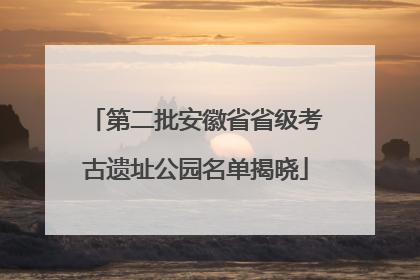 第二批安徽省省级考古遗址公园名单揭晓