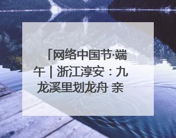 网络中国节·端午｜浙江淳安：九龙溪里划龙舟 亲子相伴端午游