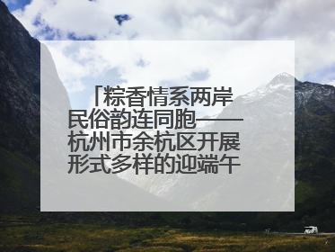粽香情系两岸 民俗韵连同胞——杭州市余杭区开展形式多样的迎端午联谊活动