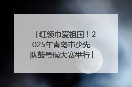 红领巾爱祖国！2025年青岛市少先队鼓号操大赛举行
