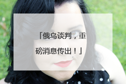 俄乌谈判，重磅消息传出！
