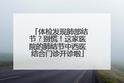 体检发现肺部结节？别慌！这家医院的肺结节中西医结合门诊开诊啦