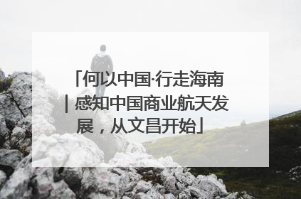 何以中国·行走海南｜感知中国商业航天发展，从文昌开始