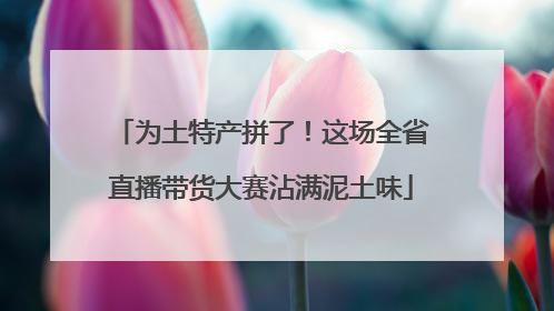 为土特产拼了！这场全省直播带货大赛沾满泥土味