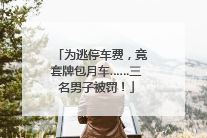 为逃停车费，竟套牌包月车……三名男子被罚！