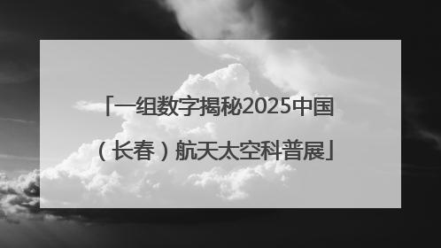 一组数字揭秘2025中国（长春）航天太空科普展