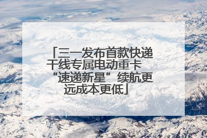 三一发布首款快递干线专属电动重卡 “速递新星”续航更远成本更低