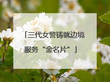 三代女警铸就边境服务“金名片”