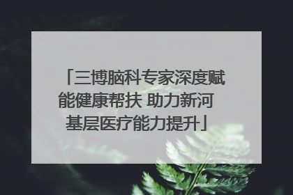 三博脑科专家深度赋能健康帮扶 助力新河基层医疗能力提升