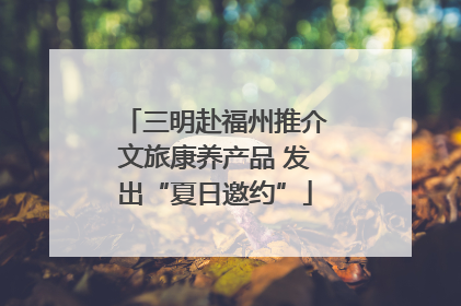 三明赴福州推介文旅康养产品 发出“夏日邀约”