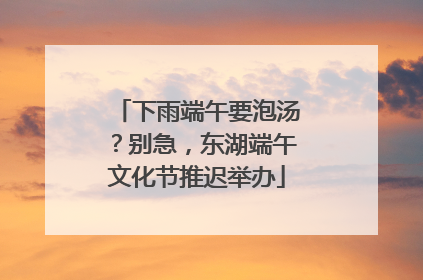 下雨端午要泡汤？别急，东湖端午文化节推迟举办