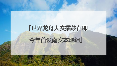 世界龙舟大赛擂鼓在即 今年首设南安本地组