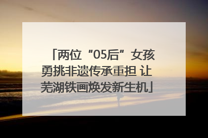 两位“05后”女孩勇挑非遗传承重担 让芜湖铁画焕发新生机