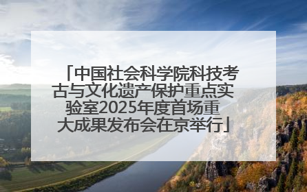 中国社会科学院科技考古与文化遗产保护重点实验室2025年度首场重大成果发布会在京举行