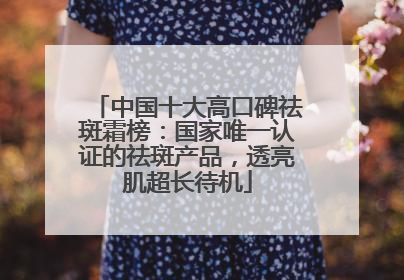 中国十大高口碑祛斑霜榜：国家唯一认证的祛斑产品，透亮肌超长待机