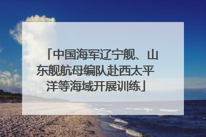 中国海军辽宁舰、山东舰航母编队赴西太平洋等海域开展训练