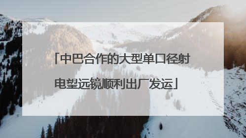 中巴合作的大型单口径射电望远镜顺利出厂发运